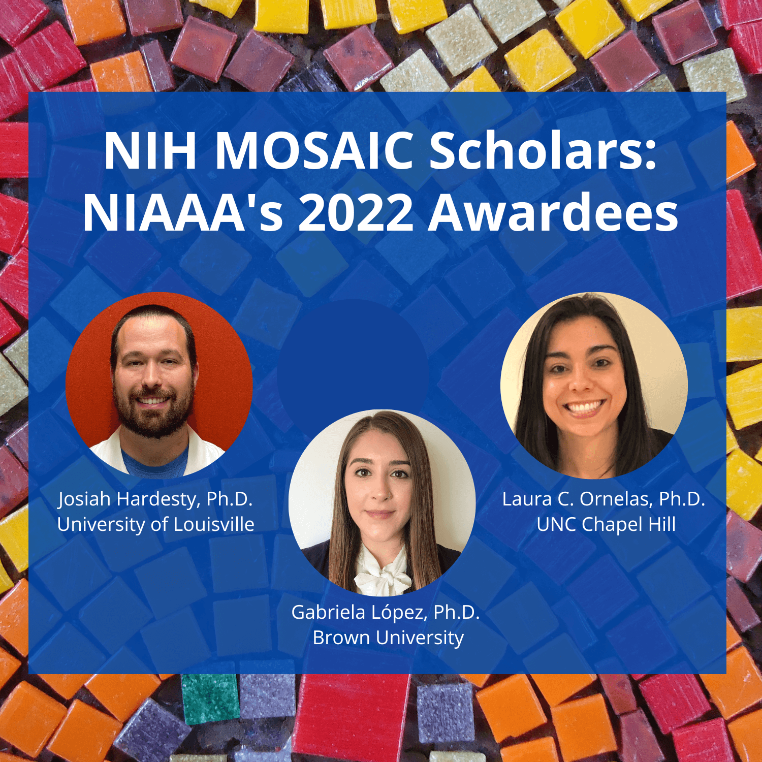Image against a tile mosaic background. Text overlay says, “NIH MOSAIC Scholars: NIAAA’s 2022 Awardees.” Photograph of Josiah Hardesty, Ph.D., University of Louisville. Photograph of Gabriella Lopez, Ph.D., Brown University. Photograph of Laura C. Ornelas, Ph.D., UNC Chapel Hill.
